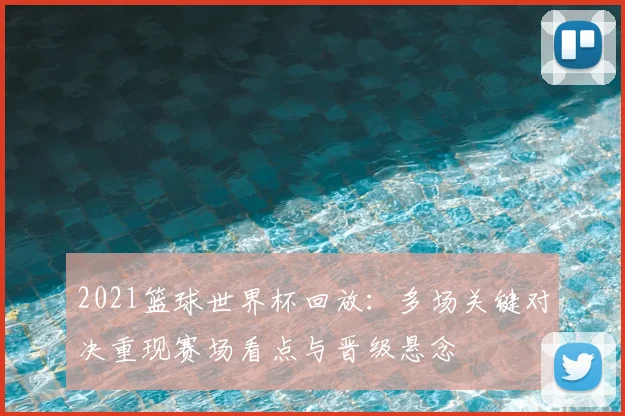 2021篮球世界杯回放：多场关键对决重现赛场看点与晋级悬念