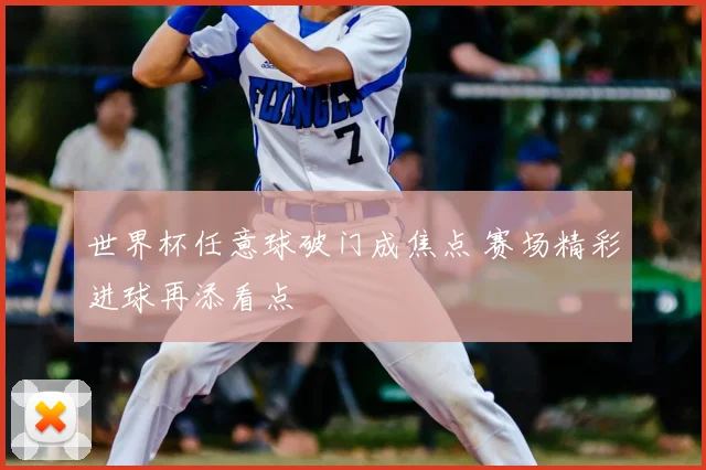 世界杯任意球破门成焦点 赛场精彩进球再添看点