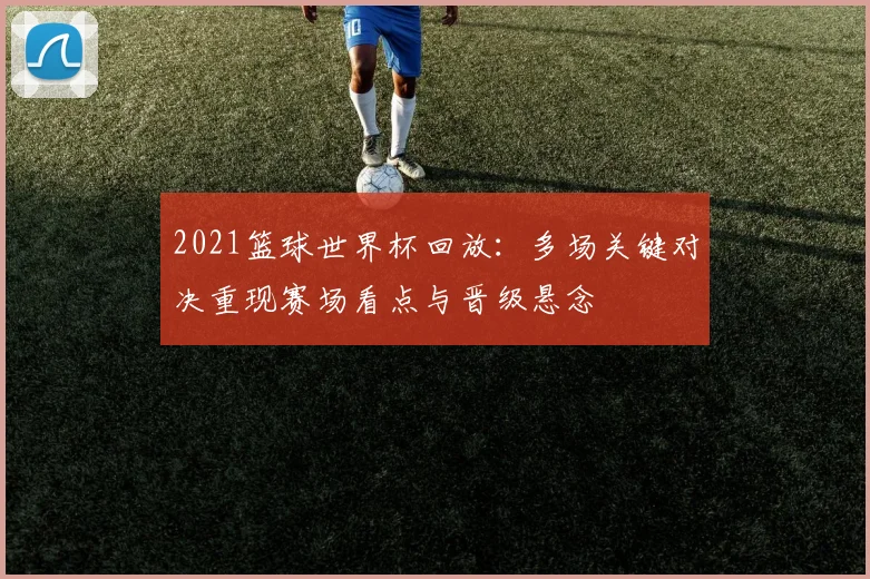 2021篮球世界杯回放：多场关键对决重现赛场看点与晋级悬念
