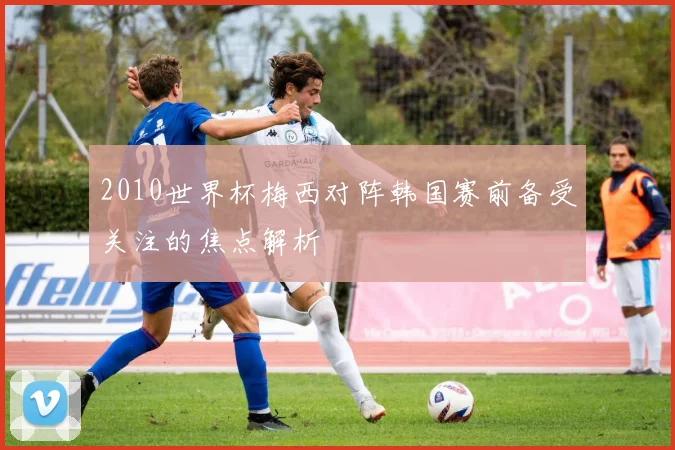 2010世界杯梅西对阵韩国赛前备受关注的焦点解析