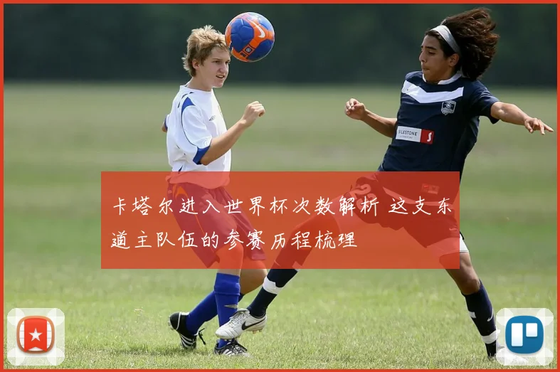 卡塔尔进入世界杯次数解析 这支东道主队伍的参赛历程梳理