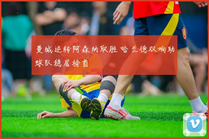曼城逆转阿森纳取胜 哈兰德双响助球队稳居榜首