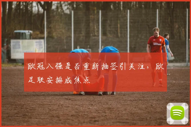 欧冠八强是否重新抽签引关注，欧足联安排成焦点